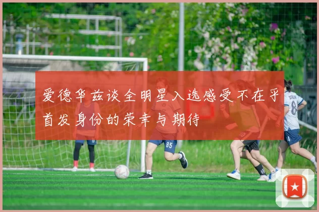 爱德华兹谈全明星入选感受不在乎首发身份的荣幸与期待