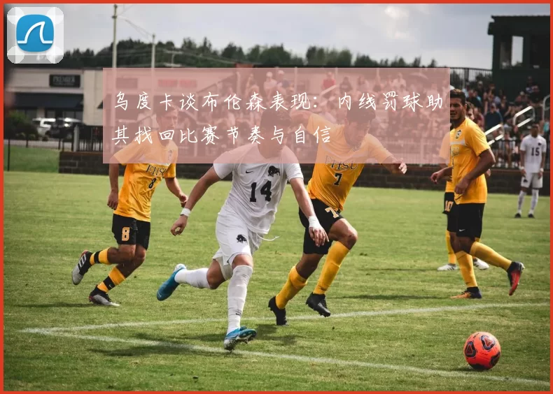 乌度卡谈布伦森表现：内线罚球助其找回比赛节奏与自信