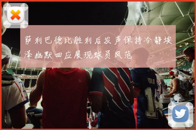 萨利巴德比胜利后发声保持冷静埃泽幽默回应展现球员风范