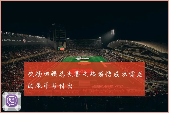 吹杨回顾总决赛之路感悟成功背后的艰辛与付出
