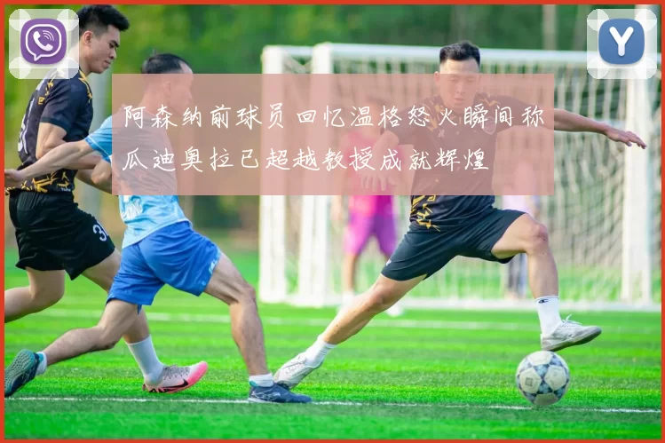 阿森纳前球员回忆温格怒火瞬间称瓜迪奥拉已超越教授成就辉煌