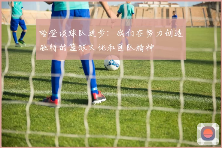 哈登谈球队进步：我们在努力创造独特的篮球文化和团队精神