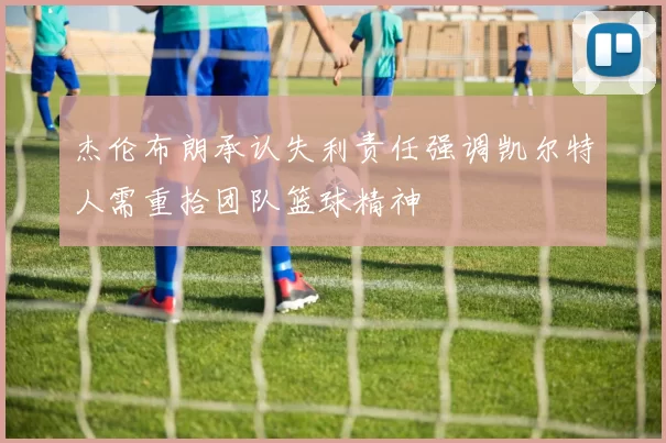 杰伦布朗承认失利责任强调凯尔特人需重拾团队篮球精神
