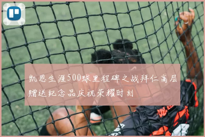 凯恩生涯500球里程碑之战拜仁高层赠送纪念品庆祝荣耀时刻