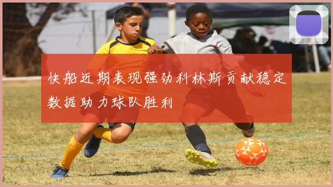 快船近期表现强劲科林斯贡献稳定数据助力球队胜利