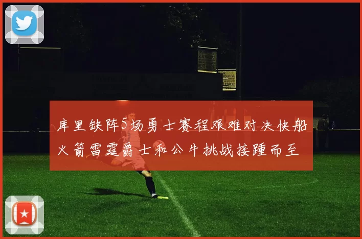 库里缺阵5场勇士赛程艰难对决快船火箭雷霆爵士和公牛挑战接踵而至