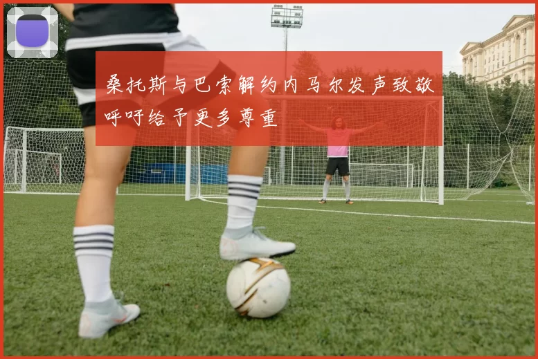桑托斯与巴索解约内马尔发声致敬呼吁给予更多尊重