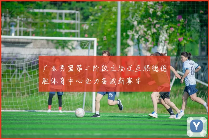 广东男篮第二阶段主场迁至顺德德胜体育中心全力备战新赛季