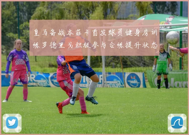 皇马备战本菲卡首发球员健身房训练罗德里戈积极参与合练提升状态
